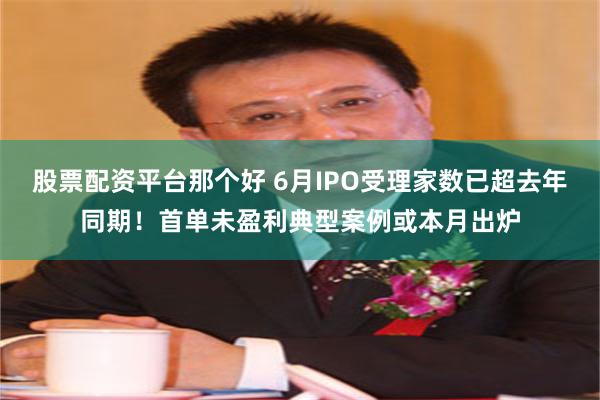 股票配资平台那个好 6月IPO受理家数已超去年同期！首单未盈利典型案例或本月出炉