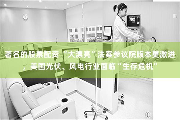 著名的股票配资 “大漂亮”法案参议院版本更激进，美国光伏、风电行业面临“生存危机”