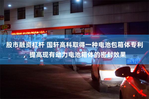 股市融资杠杆 国轩高科取得一种电池包箱体专利，提高现有动力电池箱体的密封效果