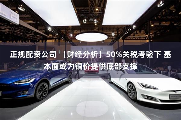 正规配资公司 【财经分析】50%关税考验下 基本面或为铜价提供底部支撑