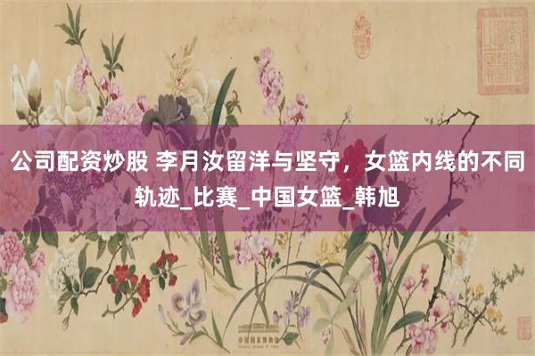 公司配资炒股 李月汝留洋与坚守，女篮内线的不同轨迹_比赛_中国女篮_韩旭