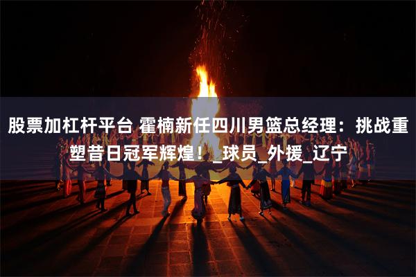 股票加杠杆平台 霍楠新任四川男篮总经理：挑战重塑昔日冠军辉煌！_球员_外援_辽宁