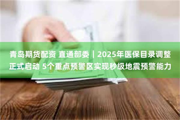 青岛期货配资 直通部委｜2025年医保目录调整正式启动 5个重点预警区实现秒级地震预警能力