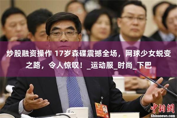 炒股融资操作 17岁森碟震撼全场，网球少女蜕变之路，令人惊叹！_运动服_时尚_下巴