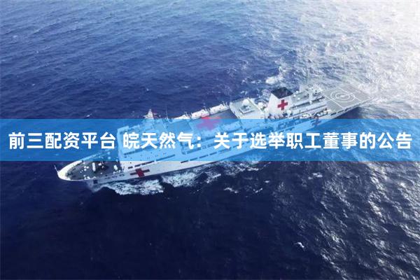前三配资平台 皖天然气：关于选举职工董事的公告