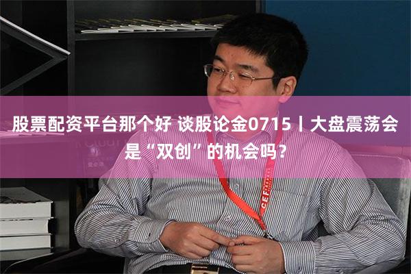 股票配资平台那个好 谈股论金0715丨大盘震荡会是“双创”的机会吗?