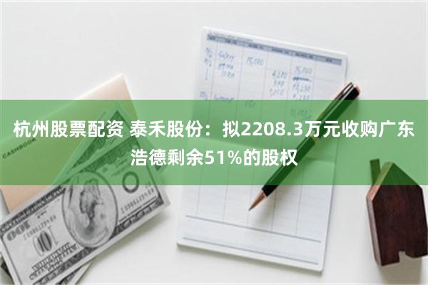 杭州股票配资 泰禾股份：拟2208.3万元收购广东浩德剩余51%的股权