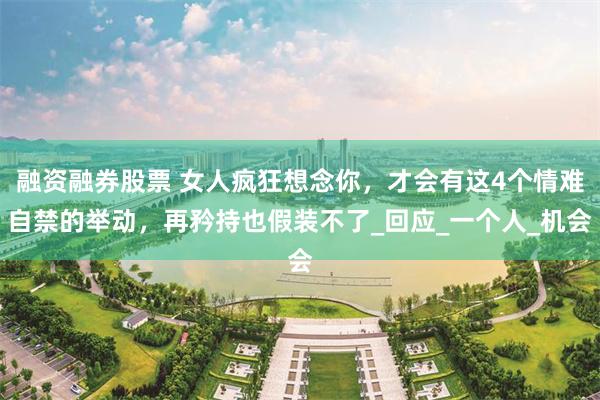 融资融券股票 女人疯狂想念你，才会有这4个情难自禁的举动，再矜持也假装不了_回应_一个人_机会