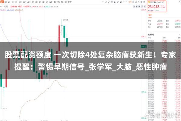 股票配资额度 一次切除4处复杂脑瘤获新生！专家提醒：警惕早期信号_张学军_大脑_恶性肿瘤