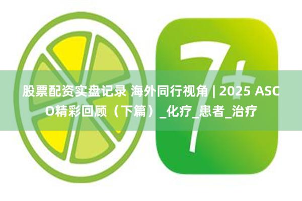 股票配资实盘记录 海外同行视角 | 2025 ASCO精彩回顾（下篇）_化疗_患者_治疗