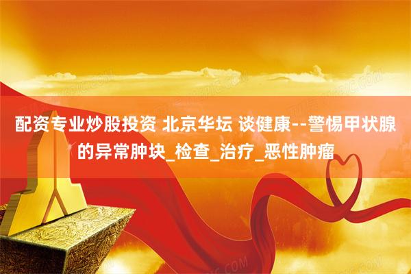 配资专业炒股投资 北京华坛 谈健康--警惕甲状腺的异常肿块_检查_治疗_恶性肿瘤