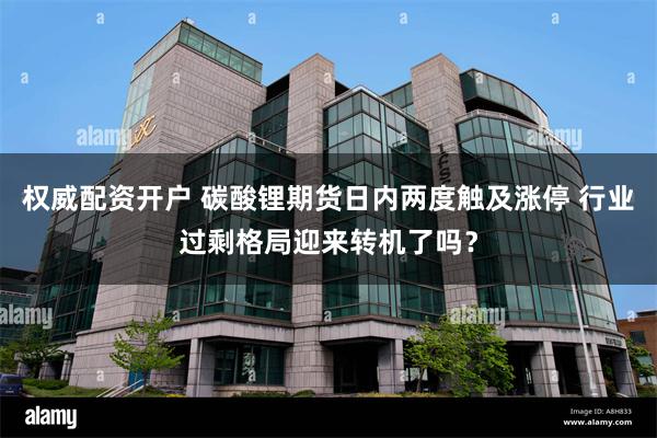 权威配资开户 碳酸锂期货日内两度触及涨停 行业过剩格局迎来转机了吗？