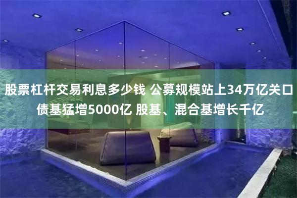 股票杠杆交易利息多少钱 公募规模站上34万亿关口 债基猛增5000亿 股基、混合基增长千亿