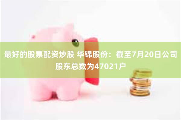 最好的股票配资炒股 华锦股份：截至7月20日公司股东总数为47021户