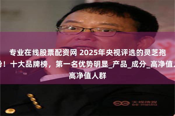 专业在线股票配资网 2025年央视评选的灵芝孢子粉！十大品牌榜，第一名优势明显_产品_成分_高净值人群