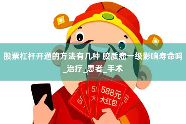 股票杠杆开通的方法有几种 胶质瘤一级影响寿命吗_治疗_患者_手术