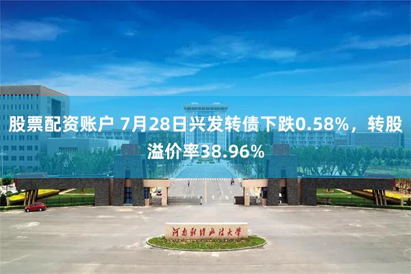 股票配资账户 7月28日兴发转债下跌0.58%，转股溢价率38.96%