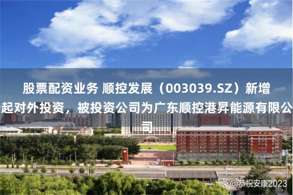 股票配资业务 顺控发展（003039.SZ）新增一起对外投资，被投资公司为广东顺控港昇能源有限公司