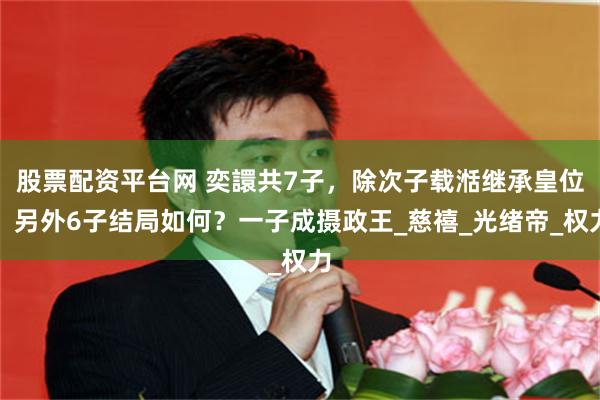 股票配资平台网 奕譞共7子，除次子载湉继承皇位，另外6子结局如何？一子成摄政王_慈禧_光绪帝_权力