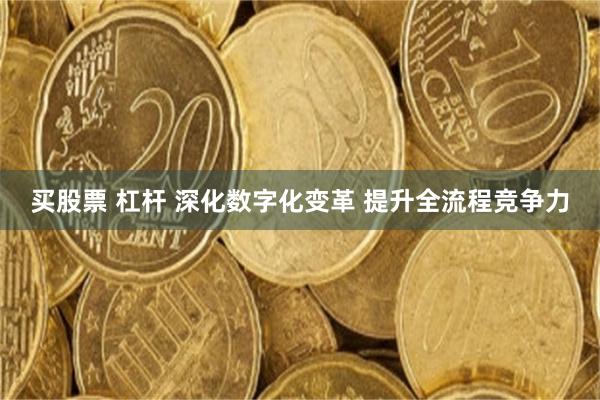 买股票 杠杆 深化数字化变革 提升全流程竞争力