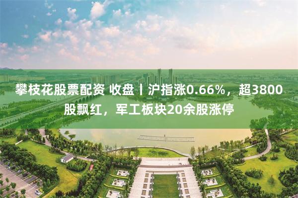 攀枝花股票配资 收盘丨沪指涨0.66%，超3800股飘红，军工板块20余股涨停