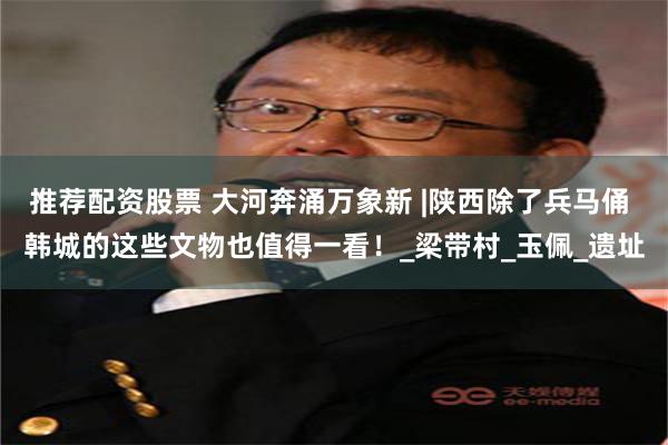 推荐配资股票 大河奔涌万象新 |陕西除了兵马俑 韩城的这些文物也值得一看！_梁带村_玉佩_遗址