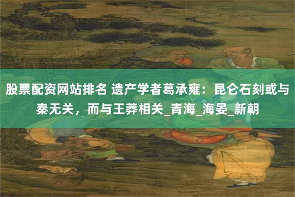 股票配资网站排名 遗产学者葛承雍：昆仑石刻或与秦无关，而与王莽相关_青海_海晏_新朝