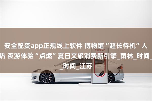 安全配资app正规线上软件 博物馆“超长待机”人气火热 夜游体验“点燃”夏日文旅消费新引擎_雨林_时间_江苏