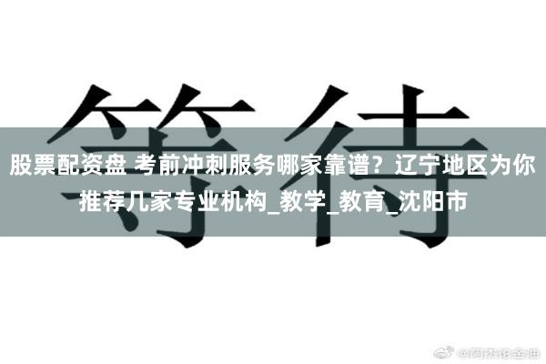 股票配资盘 考前冲刺服务哪家靠谱？辽宁地区为你推荐几家专业机构_教学_教育_沈阳市