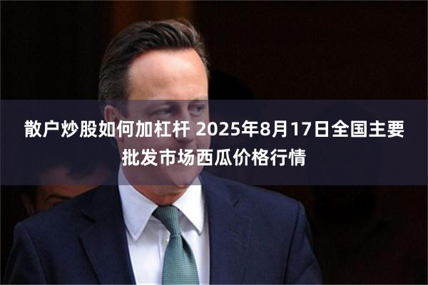 散户炒股如何加杠杆 2025年8月17日全国主要批发市场西瓜价格行情