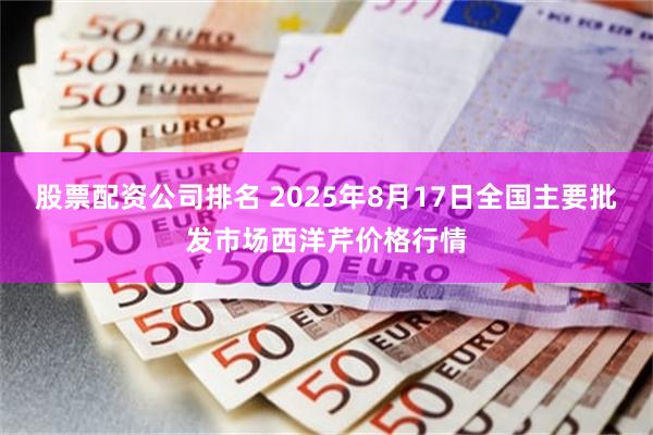 股票配资公司排名 2025年8月17日全国主要批发市场西洋芹价格行情