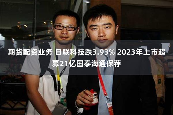 期货配资业务 日联科技跌3.93% 2023年上市超募21亿国泰海通保荐
