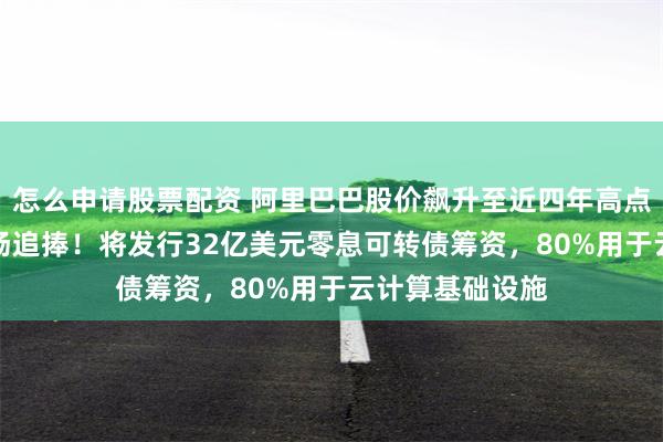 怎么申请股票配资 阿里巴巴股价飙升至近四年高点，AI投入获市场追捧！将发行32亿美元零息可转债筹资，80%用于云计算基础设施