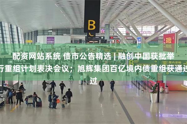 配资网站系统 债市公告精选 | 融创中国获批举行重组计划表决会议；旭辉集团百亿境内债重组获通过